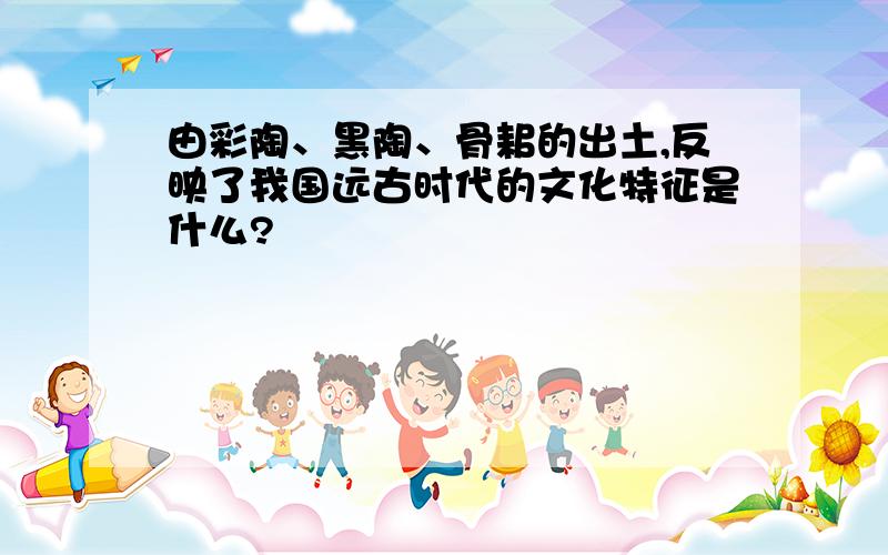 由彩陶、黑陶、骨耜的出土,反映了我国远古时代的文化特征是什么?