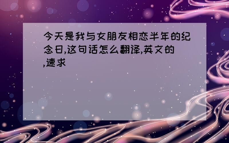 今天是我与女朋友相恋半年的纪念日,这句话怎么翻译,英文的,速求