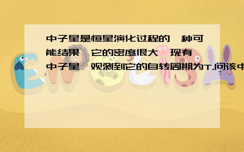 中子星是恒星演化过程的一种可能结果,它的密度很大,现有一中子星,观测到它的自转周期为T.问该中子星的最小密度应该是多少时才能维持该星体的稳定,不致因自转而瓦解?（计算时星体可视