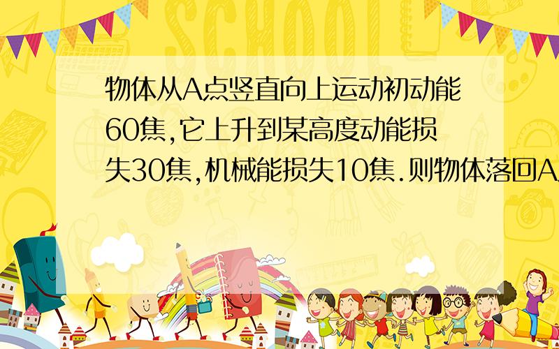 物体从A点竖直向上运动初动能60焦,它上升到某高度动能损失30焦,机械能损失10焦.则物体落回A点时动能为空气阻力恒定