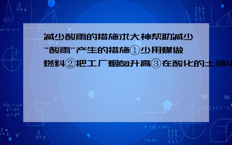 减少酸雨的措施求大神帮助减少“酸雨”产生的措施①少用煤做燃料②把工厂烟囱升高③在酸化的土壤中加石灰④燃料脱硫⑤开发新能源 A①②③ B②③④ C①④⑤ D①③④