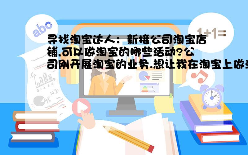 寻找淘宝达人：新接公司淘宝店铺,可以做淘宝的哪些活动?公司刚开展淘宝的业务.想让我在淘宝上做活动.可我刚接触,也不知道可以做哪些,哪些合适我们做.我们是做祛痘产品的.产品名字是