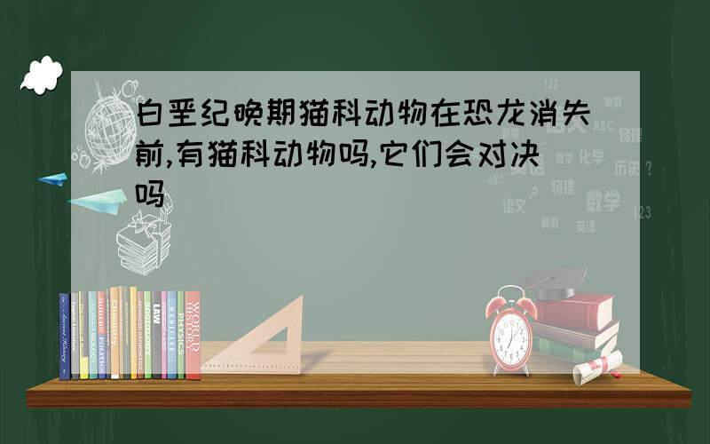 白垩纪晚期猫科动物在恐龙消失前,有猫科动物吗,它们会对决吗