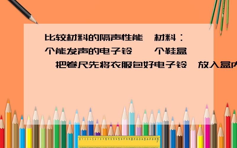 比较材料的隔声性能,材料：一个能发声的电子铃,一个鞋盒,一把卷尺先将衣服包好电子铃,放入盒内,让其发声,在安排一位同学远离盒子直到听不到铃声时为止,用卷尺测出同学到盒子的距离回