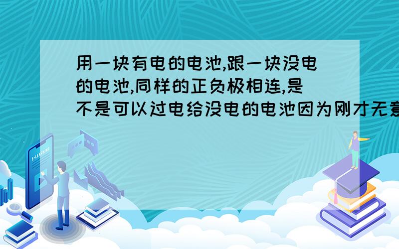 用一块有电的电池,跟一块没电的电池,同样的正负极相连,是不是可以过电给没电的电池因为刚才无意发现,灯的遥控没电了,开不了灯,但是手上没有合适的电池,就用一个普的5号电池,正极对正