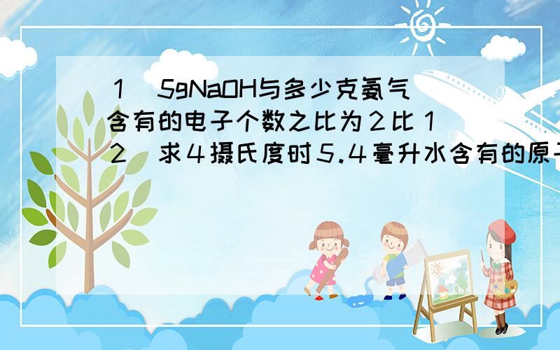 １．5gNaOH与多少克氨气含有的电子个数之比为２比１．２．求４摄氏度时５.４毫升水含有的原子数．