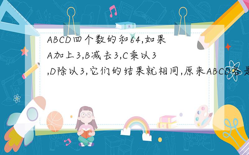 ABCD四个数的和64,如果A加上3,B减去3,C乘以3,D除以3,它们的结果就相同,原来ABCD各是多少?