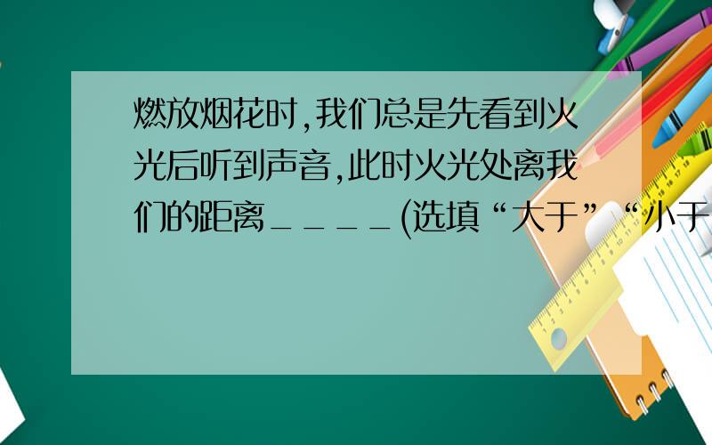 燃放烟花时,我们总是先看到火光后听到声音,此时火光处离我们的距离____(选填“大于”“小于”或“等于”）声源到我们的距离