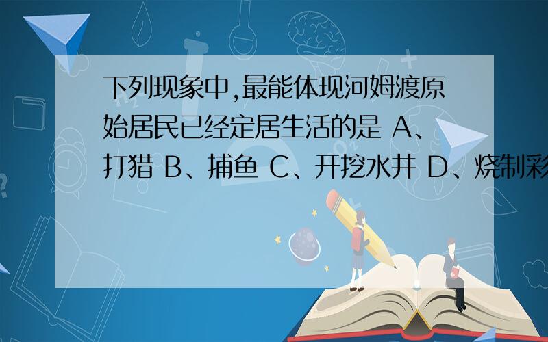 下列现象中,最能体现河姆渡原始居民已经定居生活的是 A、打猎 B、捕鱼 C、开挖水井 D、烧制彩陶