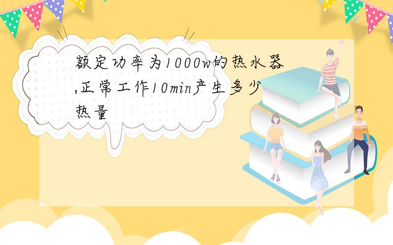 额定功率为1000w的热水器,正常工作10min产生多少热量