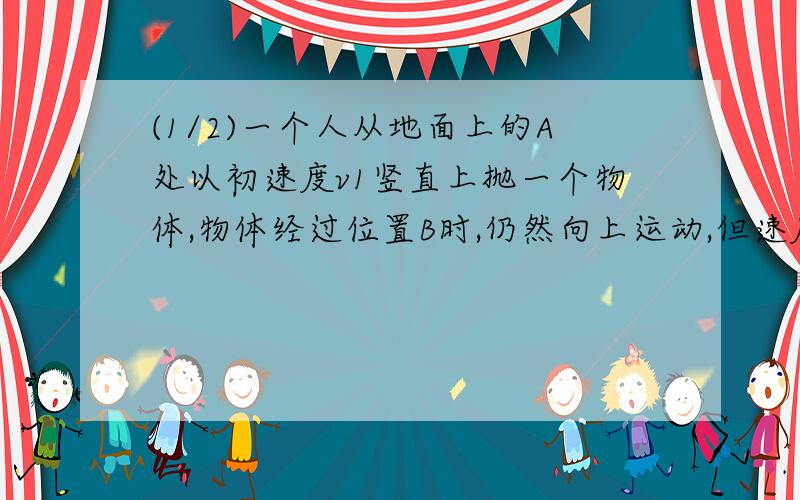 (1/2)一个人从地面上的A处以初速度v1竖直上抛一个物体,物体经过位置B时,仍然向上运动,但速度减为初...(1/2)一个人从地面上的A处以初速度v1竖直上抛一个物体,物体经过位置B时,仍然向上运动,