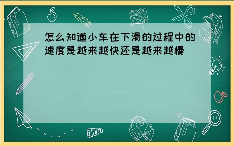 怎么知道小车在下滑的过程中的速度是越来越快还是越来越慢