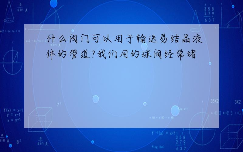 什么阀门可以用于输送易结晶液体的管道?我们用的球阀经常堵