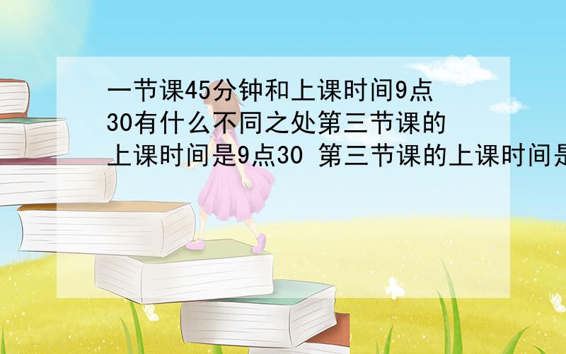 一节课45分钟和上课时间9点30有什么不同之处第三节课的上课时间是9点30 第三节课的上课时间是45分钟 这两句话的上课时间含以上不同之处是什么