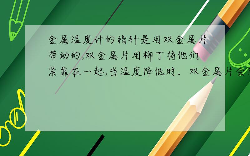 金属温度计的指针是用双金属片带动的,双金属片用柳丁将他们紧靠在一起,当温度降低时．双金属片会?