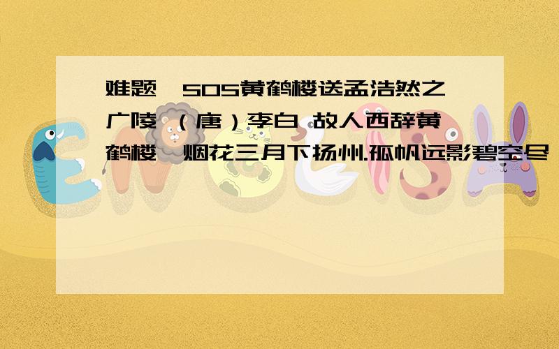 难题,SOS黄鹤楼送孟浩然之广陵 （唐）李白 故人西辞黄鹤楼,烟花三月下扬州.孤帆远影碧空尽,唯见长江天际流.（1） 事情发生的时间是________,地点是_______,被送的人要去的地方是_________.（2）