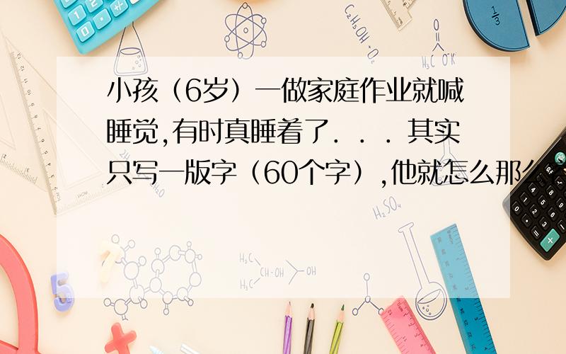 小孩（6岁）一做家庭作业就喊睡觉,有时真睡着了．．．其实只写一版字（60个字）,他就怎么那么容易疲倦,看电视．玩挺有精神的,