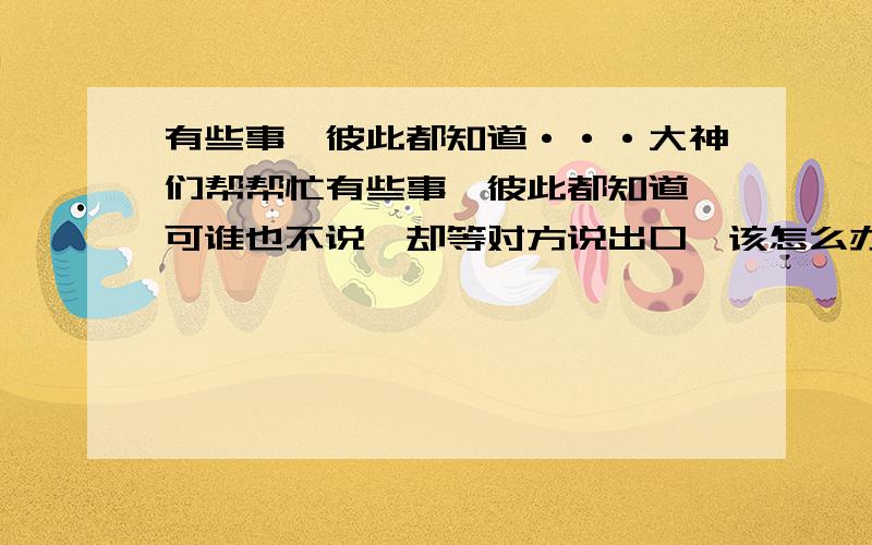 有些事,彼此都知道···大神们帮帮忙有些事,彼此都知道,可谁也不说,却等对方说出口,该怎么办?