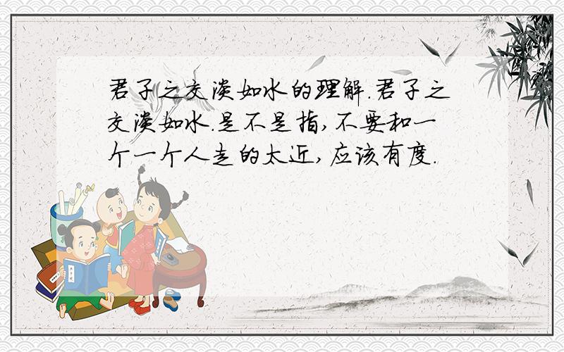 君子之交淡如水的理解.君子之交淡如水.是不是指,不要和一个一个人走的太近,应该有度.