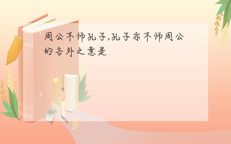 周公不师孔子,孔子亦不师周公的言外之意是