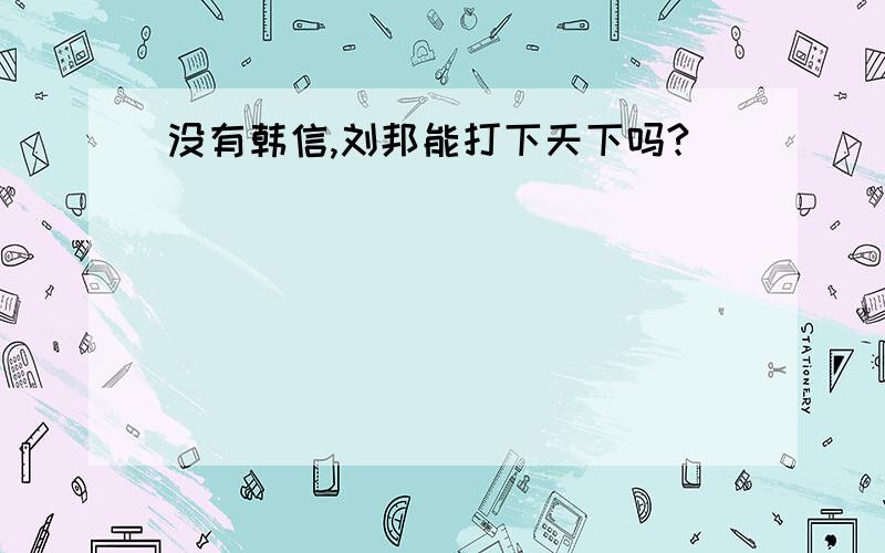 没有韩信,刘邦能打下天下吗?