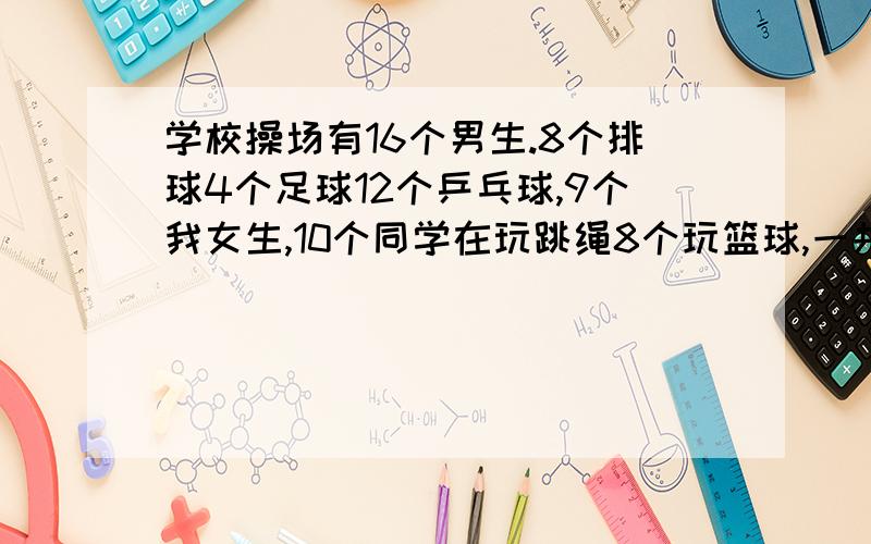 学校操场有16个男生.8个排球4个足球12个乒乓球,9个我女生,10个同学在玩跳绳8个玩篮球,一共多少人.女生比男生少几个.会的说哈,学校操场有16个男生.8个排球4个足球12个乒乓球,有9个女生,有10