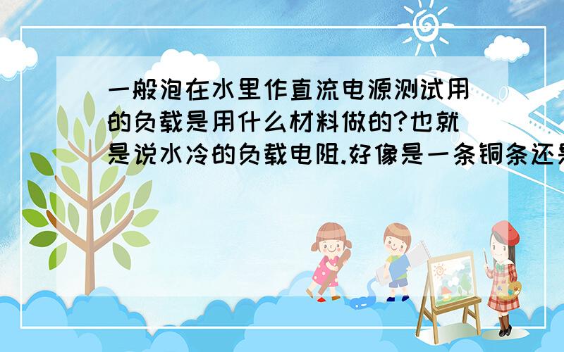 一般泡在水里作直流电源测试用的负载是用什么材料做的?也就是说水冷的负载电阻.好像是一条铜条还是一条钢条的,请高手指点,个人想自制一条作测试用,功率15KW,电流700A,电压20V.买成品回来