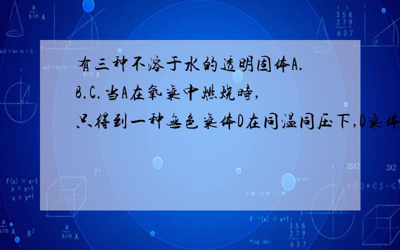 有三种不溶于水的透明固体A.B.C.当A在氧气中燃烧时,只得到一种无色气体D在同温同压下,D气体与氧气的密度比为1.375：1.固体B可溶于热的苛性钠溶液,往溶解B的烧碱溶液中通入过量的D,可得白