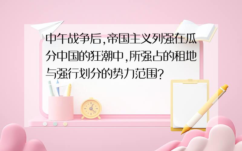 中午战争后,帝国主义列强在瓜分中国的狂潮中,所强占的租地与强行划分的势力范围?