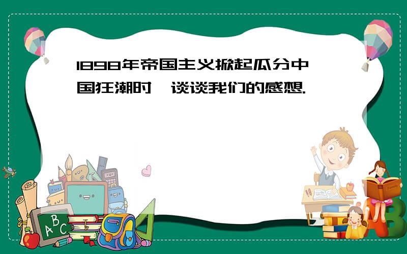 1898年帝国主义掀起瓜分中国狂潮时,谈谈我们的感想.