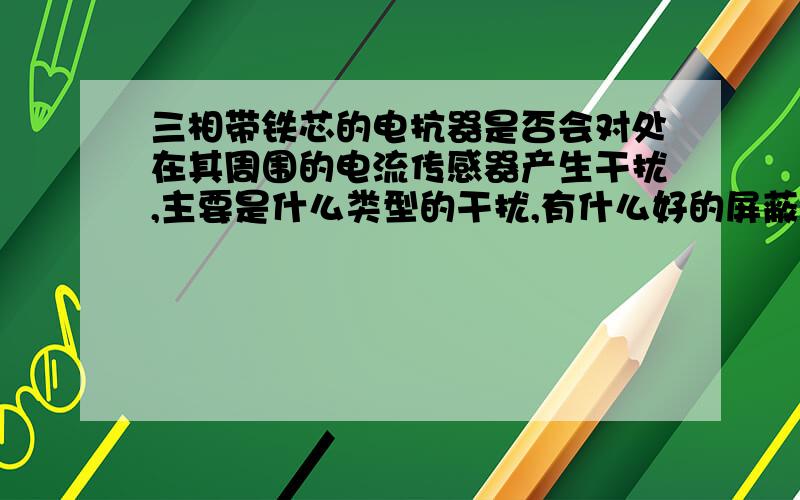 三相带铁芯的电抗器是否会对处在其周围的电流传感器产生干扰,主要是什么类型的干扰,有什么好的屏蔽措施干扰主要是什么类型的,磁干扰还是电磁干扰?是否可以认为线圈产生的磁通基本完