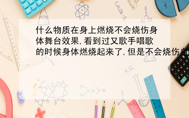 什么物质在身上燃烧不会烧伤身体舞台效果,看到过又歌手唱歌的时候身体燃烧起来了,但是不会烧伤自己,应该是用的一种低燃点物质吧?请问,这种物质是什么,还是说身上涂抹了隔离物质?怎么