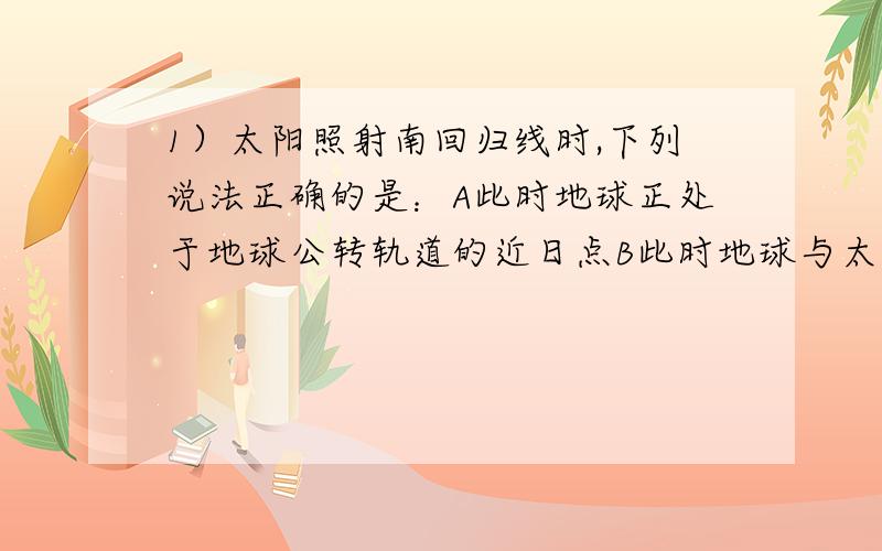 1）太阳照射南回归线时,下列说法正确的是：A此时地球正处于地球公转轨道的近日点B此时地球与太阳距离最近C此时太阳公转速度最快D此时之后的地球公转的速度先增大,然后约六个月时间则