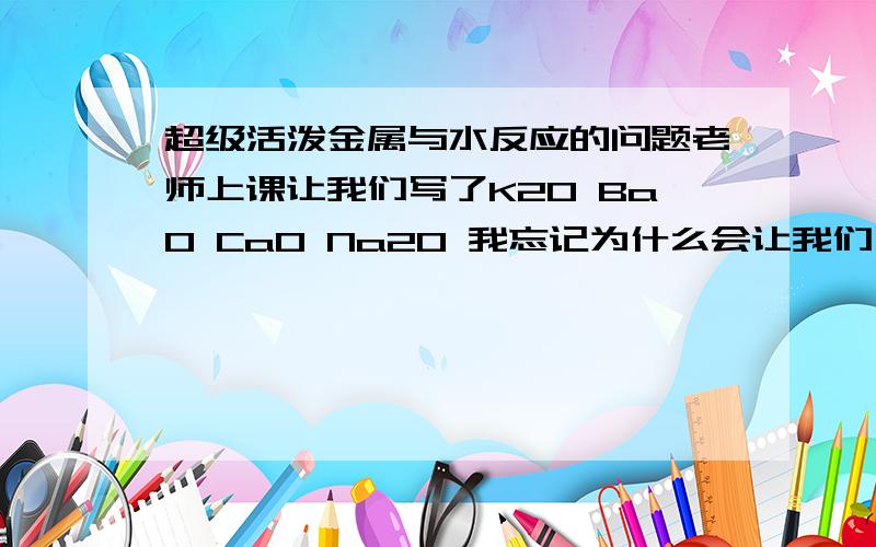 超级活泼金属与水反应的问题老师上课让我们写了K2O BaO CaO Na2O 我忘记为什么会让我们写了我只记得 这些是不是在化学反应中会首先和水反应呢?