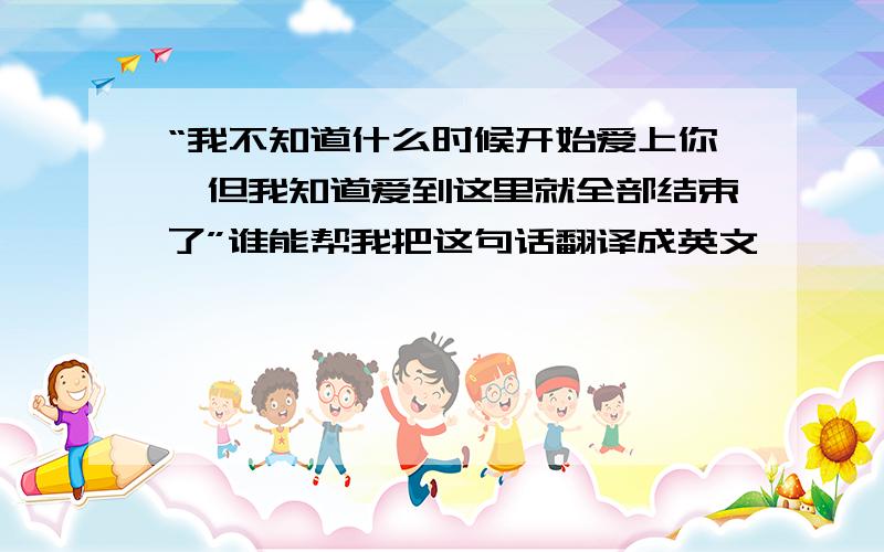 “我不知道什么时候开始爱上你,但我知道爱到这里就全部结束了”谁能帮我把这句话翻译成英文,