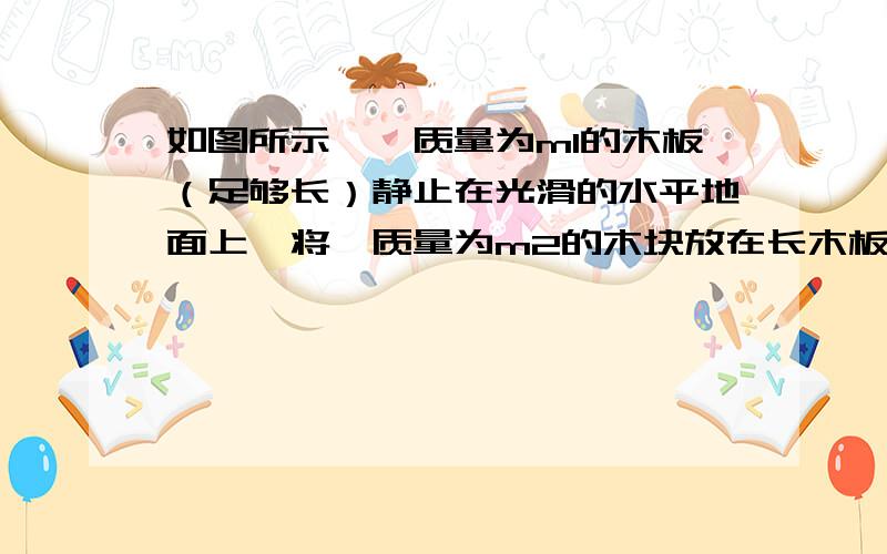 如图所示,一质量为m1的木板（足够长）静止在光滑的水平地面上,将一质量为m2的木块放在长木板的左侧,木块与木板之间的动摩擦因数为 ,假定木块和木板之间的最大静摩擦力和滑动摩擦力相