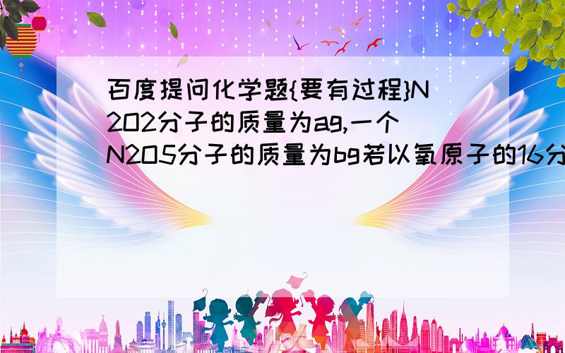 百度提问化学题{要有过程}N2O2分子的质量为ag,一个N2O5分子的质量为bg若以氧原子的16分之一作为相对原子质量标准则NO2的相对分子质量是————