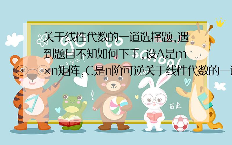 关于线性代数的一道选择题,遇到题目不知如何下手,设A是m×n矩阵,C是n阶可逆关于线性代数的一道选择题,遇到题目不知如何下手,设A是m×n矩阵,C是n阶可逆矩阵,矩阵A的秩为r,矩阵B＝AC的秩为r①