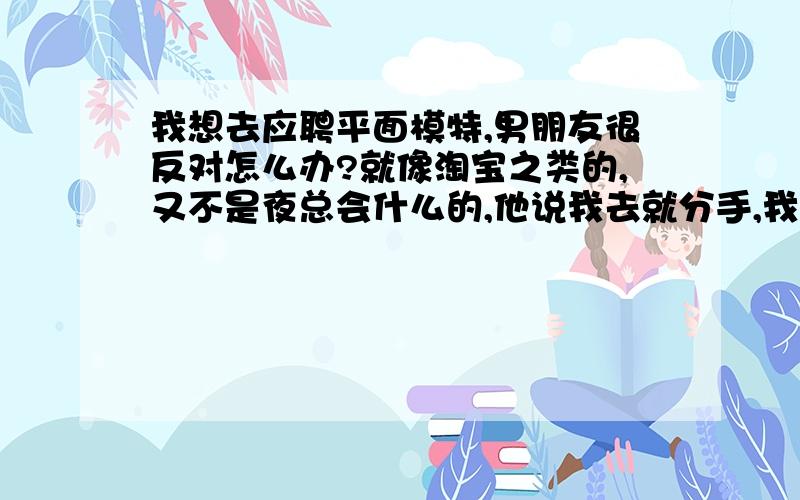 我想去应聘平面模特,男朋友很反对怎么办?就像淘宝之类的,又不是夜总会什么的,他说我去就分手,我该怎么办?