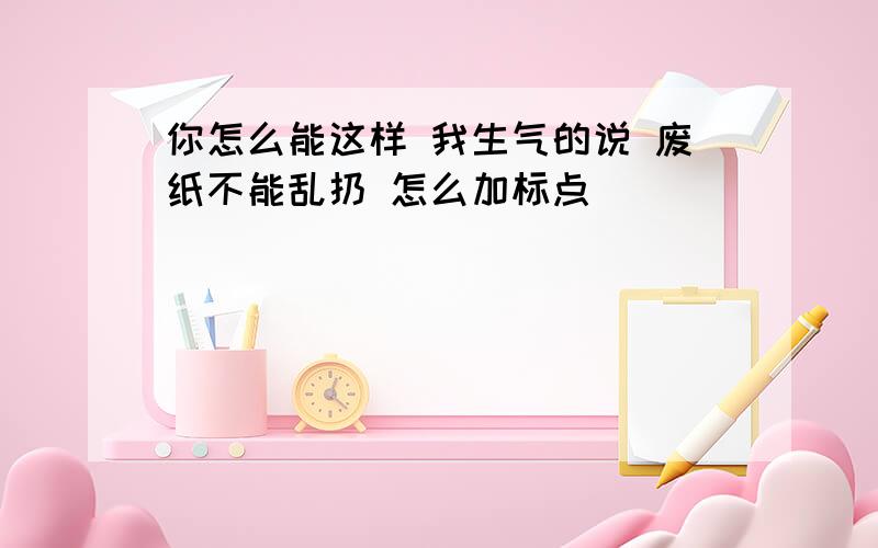 你怎么能这样 我生气的说 废纸不能乱扔 怎么加标点