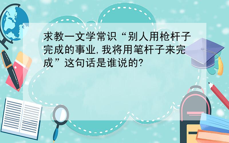 求教一文学常识“别人用枪杆子完成的事业,我将用笔杆子来完成”这句话是谁说的?