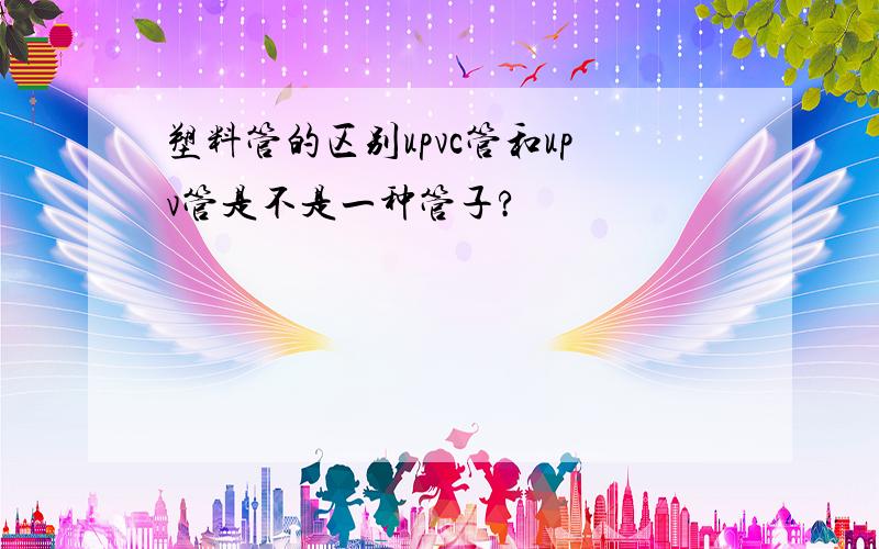 塑料管的区别upvc管和upv管是不是一种管子?