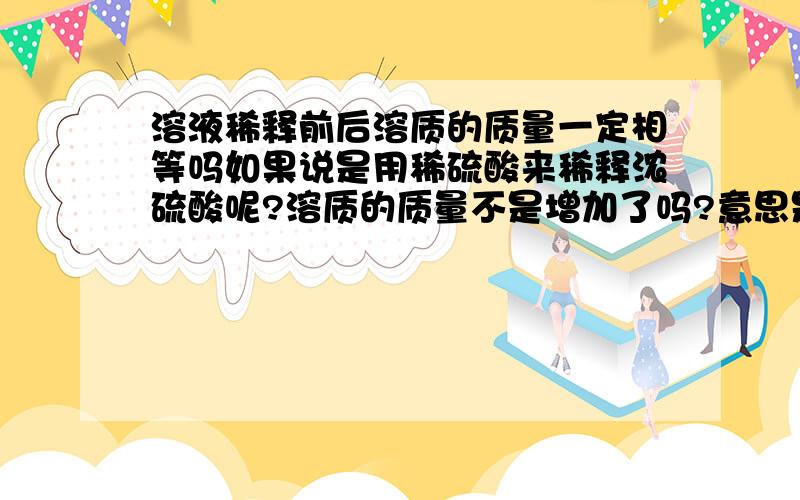 溶液稀释前后溶质的质量一定相等吗如果说是用稀硫酸来稀释浓硫酸呢?溶质的质量不是增加了吗?意思是说被稀释的这瓶溶液稀释后溶质的质量还相等吗```如果是用稀硫酸来稀释浓硫酸，那