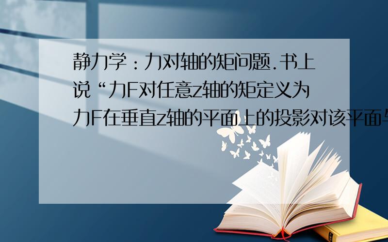 静力学：力对轴的矩问题.书上说“力F对任意z轴的矩定义为力F在垂直z轴的平面上的投影对该平面与z轴交点O的矩”.但是书上又说“力F对z轴的矩等于力F对z轴上任一点O的矩在z轴上的投影”.