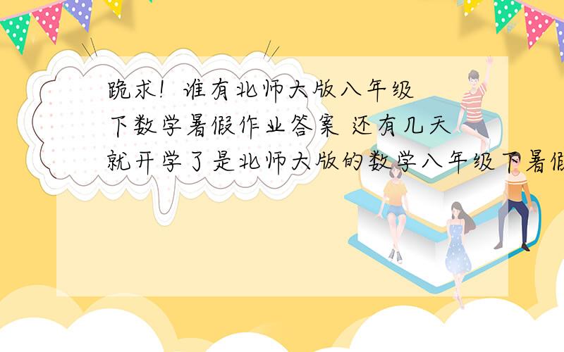 跪求!  谁有北师大版八年级下数学暑假作业答案 还有几天就开学了是北师大版的数学八年级下暑假作业答案 跪求!