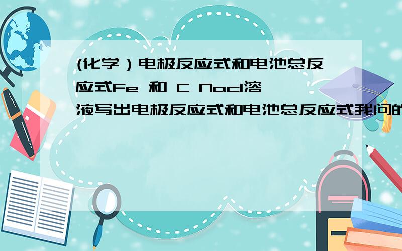 (化学）电极反应式和电池总反应式Fe 和 C Nacl溶液写出电极反应式和电池总反应式我问的是当然可以的喽，只是条件没打是我的失误