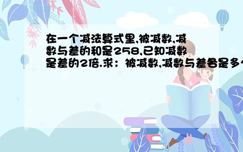 在一个减法算式里,被减数,减数与差的和是258,已知减数是差的2倍.求：被减数,减数与差各是多少?