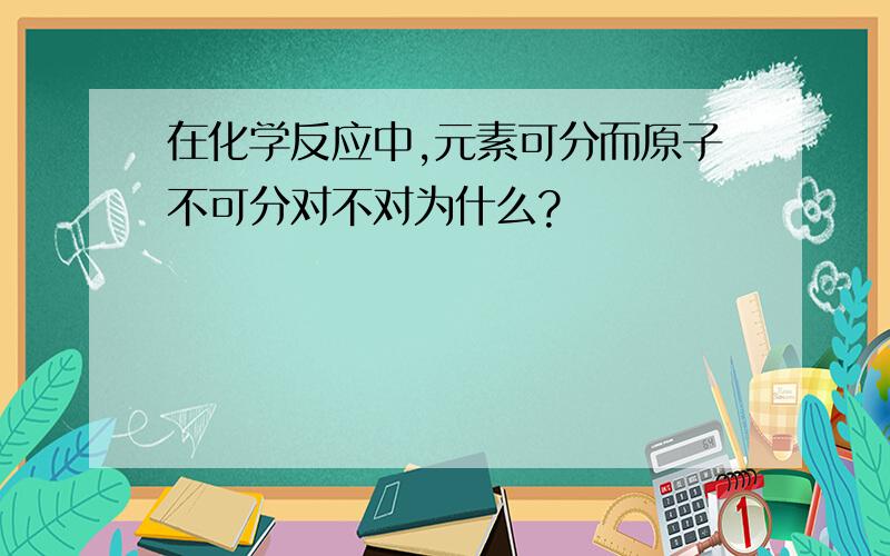 在化学反应中,元素可分而原子不可分对不对为什么?