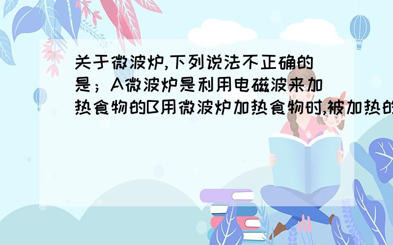 关于微波炉,下列说法不正确的是；A微波炉是利用电磁波来加热食物的B用微波炉加热食物时,被加热的食物最好放在金属容器里,这样食物热得快C用微波炉烧饭时,食物的内部和外部几乎同时加