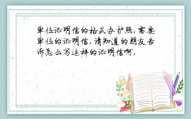 单位证明信的格式办护照,需要单位的证明信,请知道的朋友告诉怎么写这样的证明信啊,